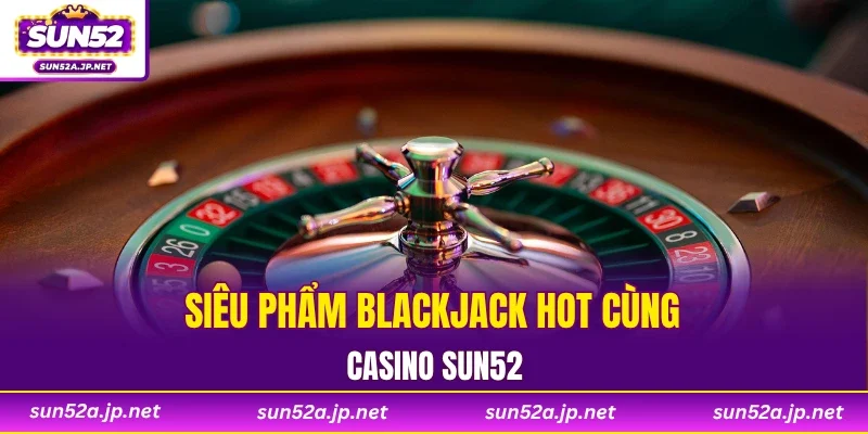 Siêu phẩm Blackjack hot cùng casino SUN52